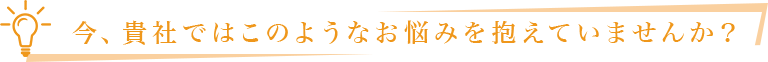 今、貴社ではこのようなお悩みを抱えていませんか？